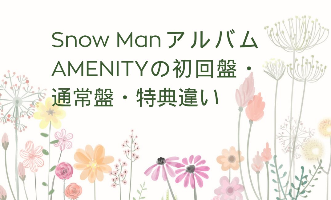 Snow ManアルバムAMENITYの初回盤・通常盤・特典違い | ハッピーチャンネル